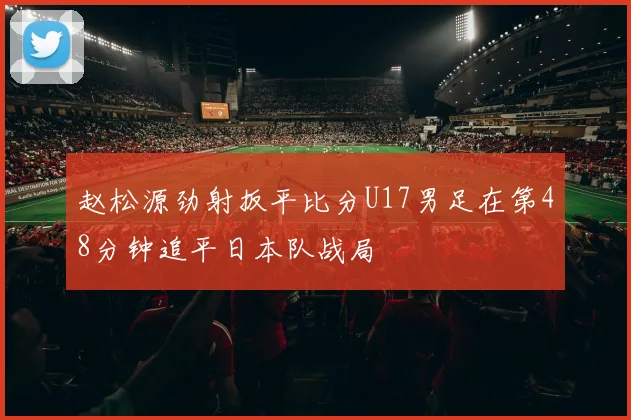 赵松源劲射扳平比分U17男足在第48分钟追平日本队战局