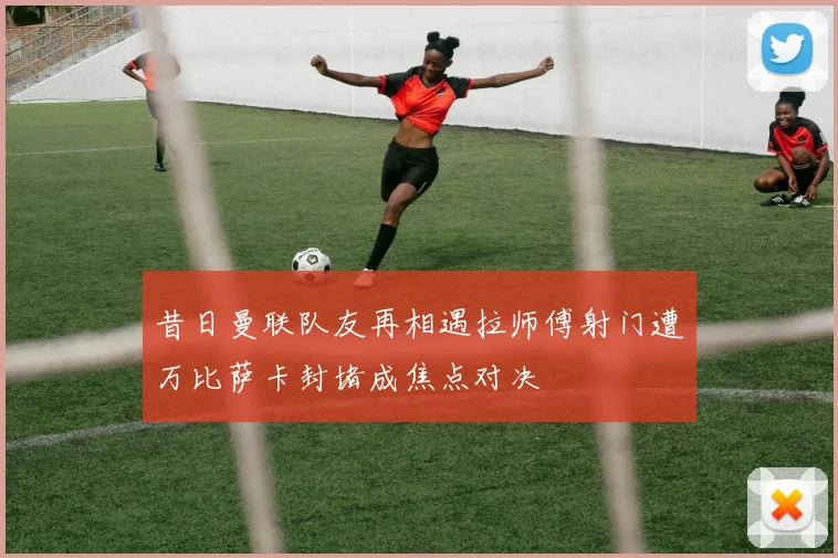 昔日曼联队友再相遇拉师傅射门遭万比萨卡封堵成焦点对决