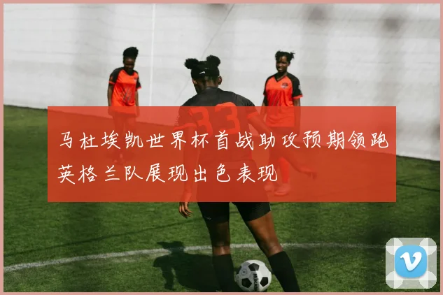 马杜埃凯世界杯首战助攻预期领跑英格兰队展现出色表现