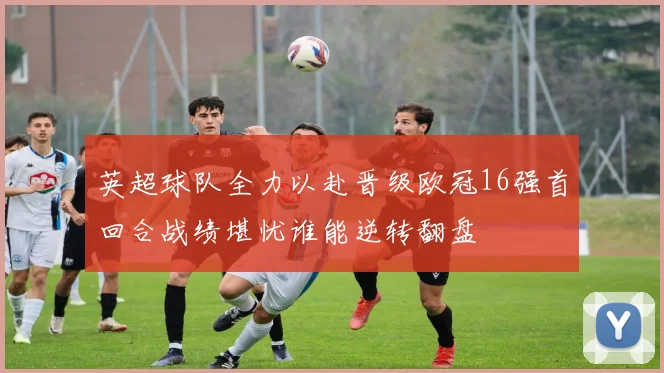 英超球队全力以赴晋级欧冠16强首回合战绩堪忧谁能逆转翻盘