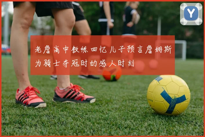 老詹高中教练回忆儿子预言詹姆斯为骑士夺冠时的感人时刻