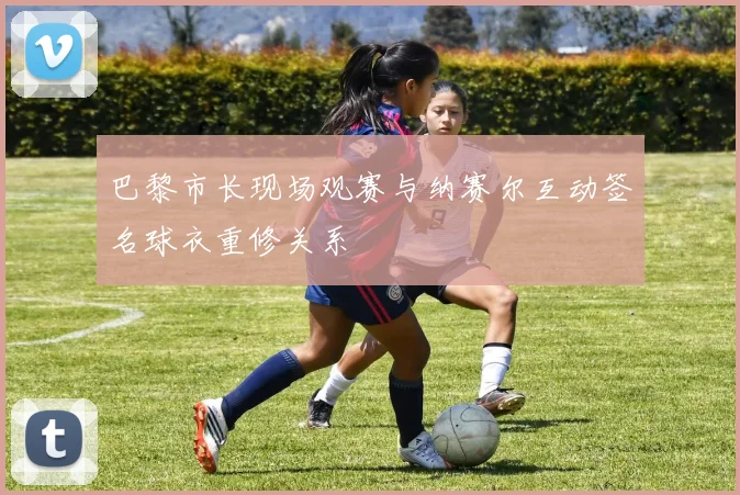 巴黎市长现场观赛与纳赛尔互动签名球衣重修关系