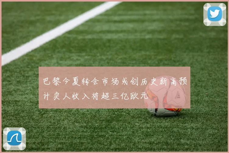 巴黎今夏转会市场或创历史新高预计卖人收入将超三亿欧元