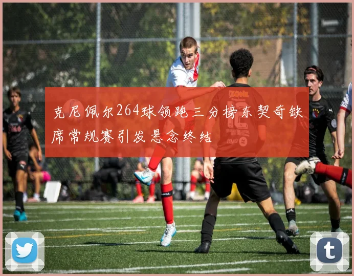 克尼佩尔264球领跑三分榜东契奇缺席常规赛引发悬念终结