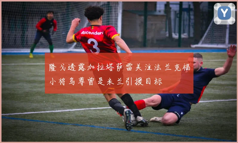 隆戈透露加拉塔萨雷关注法兰克福小将乌尊曾是米兰引援目标