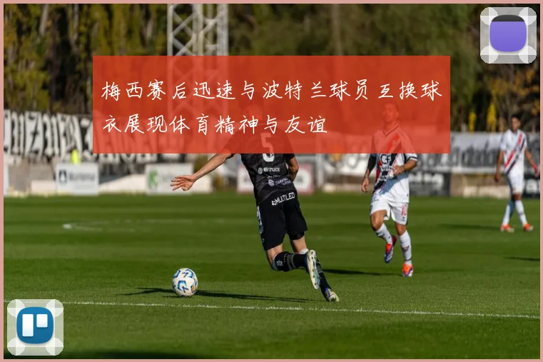 梅西赛后迅速与波特兰球员互换球衣展现体育精神与友谊
