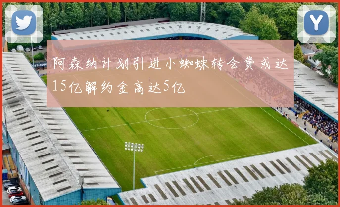 阿森纳计划引进小蜘蛛转会费或达15亿解约金高达5亿