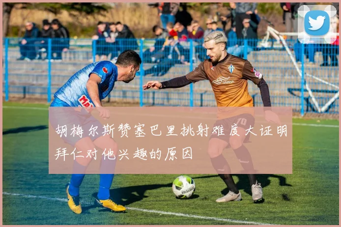 胡梅尔斯赞塞巴里挑射难度大证明拜仁对他兴趣的原因