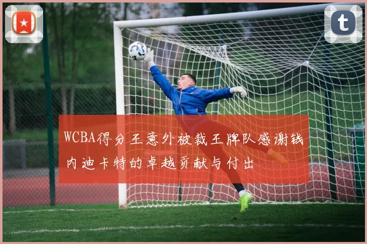 WCBA得分王意外被裁王牌队感谢钱内迪卡特的卓越贡献与付出