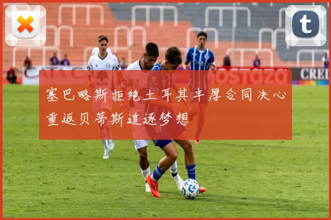 塞巴略斯拒绝土耳其丰厚合同决心重返贝蒂斯追逐梦想