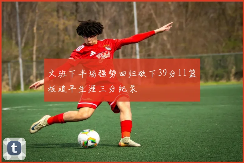 文班下半场强势回归砍下39分11篮板追平生涯三分纪录