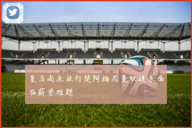 皇马尚未放行楚阿梅尼曼联追求面临薪资难题