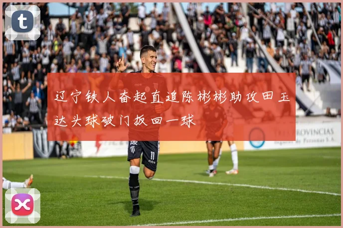辽宁铁人奋起直追陈彬彬助攻田玉达头球破门扳回一球