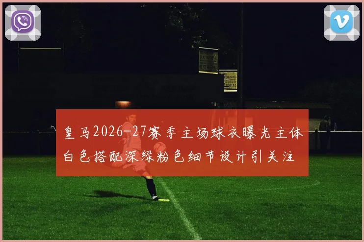 皇马2026-27赛季主场球衣曝光主体白色搭配深绿粉色细节设计引关注