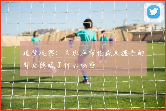 追梦观察：文班和布伦森未握手的背后隐藏了什么秘密