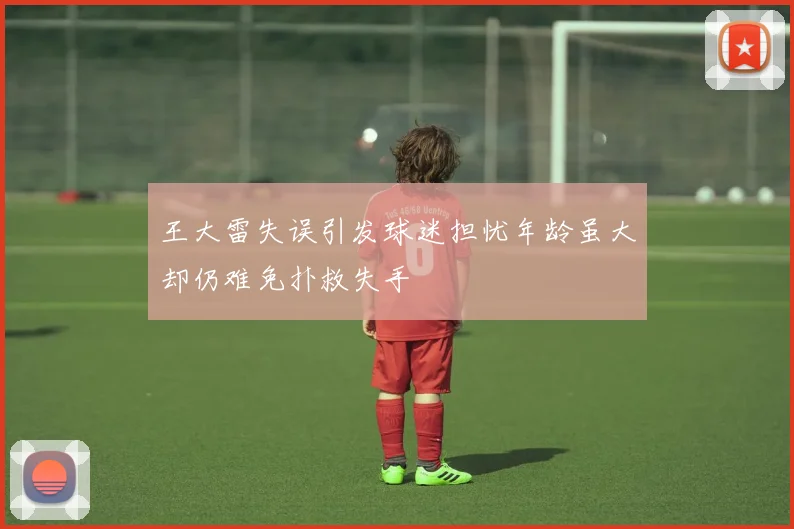 王大雷失误引发球迷担忧年龄虽大却仍难免扑救失手