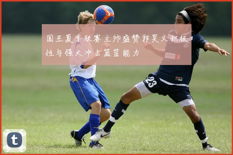 国王夏季联赛主帅盛赞郭昊文积极性与强大冲击篮筐能力