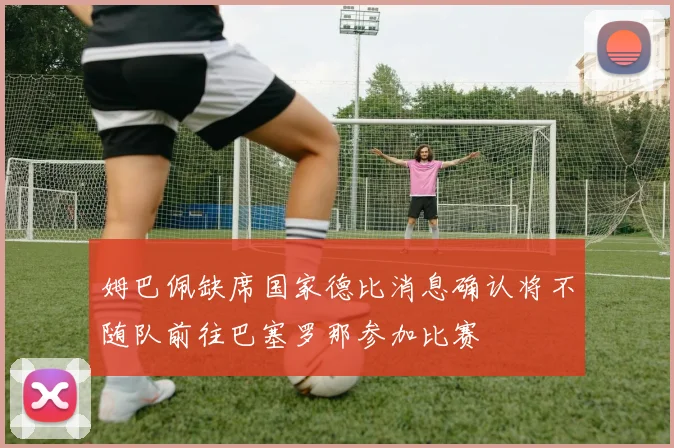 姆巴佩缺席国家德比消息确认将不随队前往巴塞罗那参加比赛