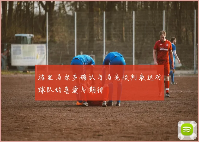 格里马尔多确认与马竞谈判表达对球队的喜爱与期待