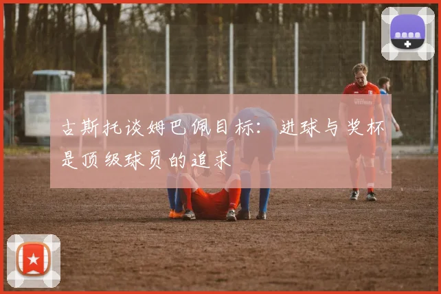 古斯托谈姆巴佩目标：进球与奖杯是顶级球员的追求