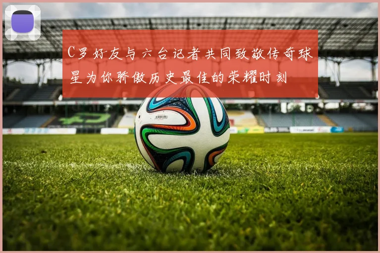 C罗好友与六台记者共同致敬传奇球星为你骄傲历史最佳的荣耀时刻